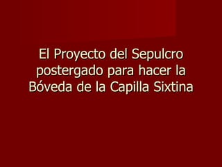 El Proyecto del Sepulcro postergado para hacer la Bóveda de la Capilla Sixtina 