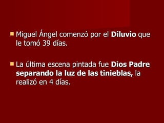 Miguel Ángel comenzó por el  Diluvio  que le tomó 39 días. La última escena pintada fue  Dios Padre separando la luz de las tinieblas,  la realizó en 4 días. 