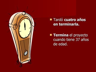 Tardó  cuatro años en terminarla. Termina  el proyecto cuando tiene 37 años de edad. 