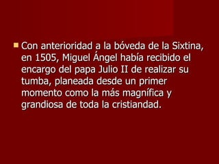Con anterioridad a la bóveda de la Sixtina, en 1505, Miguel Ángel había recibido el encargo del papa Julio II de realizar su tumba, planeada desde un primer momento como la más magnífica y grandiosa de toda la cristiandad.  