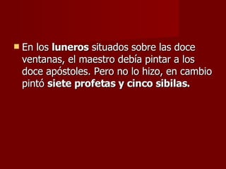 En los  luneros  situados sobre las doce ventanas, el maestro debía pintar a los doce apóstoles. Pero no lo hizo, en cambio pintó  siete profetas y cinco sibilas. 