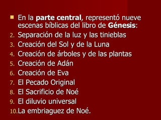 En la  parte central , representó nueve escenas bíblicas del libro de  Génesis : Separación de la luz y las tinieblas Creación del Sol y de la Luna Creación de árboles y de las plantas Creación de Adán Creación de Eva El Pecado Original El Sacrificio de Noé El diluvio universal La embriaguez de Noé. 