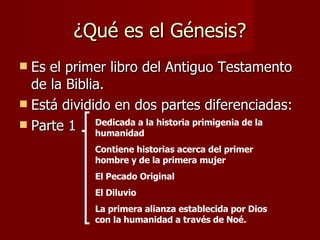¿Qué es el Génesis? Es el primer libro del Antiguo Testamento de la Biblia. Está dividido en dos partes diferenciadas: Parte 1  Dedicada a la historia primigenia de la humanidad Contiene historias acerca del primer hombre y de la primera mujer El Pecado Original El Diluvio La primera alianza establecida por Dios con la humanidad a través de Noé. 