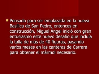 Pensada para ser emplazada en la nueva Basílica de San Pedro, entonces en construcción, Miguel Ángel inició con gran entusiasmo este nuevo desafío que incluía la talla de más de 40 figuras, pasando varios meses en las canteras de Carrara para obtener el mármol necesario.  