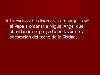 La escasez de dinero, sin embargo, llevó al Papa a ordenar a Miguel Ángel que abandonara el proyecto en favor de la decoración del techo de la Sixtina. 