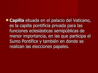 Capilla  situada en el palacio del Vaticano, es la capilla pontificia privada para las funciones eclesiásticas semipúblicas de menor importancia, en las que participa el Sumo Pontífice y también en donde se realizan las elecciones papales.  