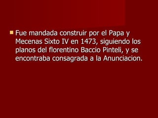 Fue mandada construir por el Papa y Mecenas Sixto IV en 1473, siguiendo los planos del florentino Baccio Pinteli, y se encontraba consagrada a la Anunciacion. 