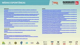 MÍDIAS  ESPONTÂNEAS

 IBRASURF                                                                                   WAVES
 http://www.ibrasurf.com.br/estudantes-fazem-a-festa-no-quiksilver-universitario-de-        http://waves.terra.com.br/surf/noticia/competicao/universitario/quiksilver-universitario-de-
 surf-2012/                                                                                 surf/2012/noticias/votacao-aberta-na-web/54152
 http://www.ibrasurf.com.br/acoes-do-quiksilver-universitario-de-surf-movimentam-mais-      http://waves.terra.com.br/surf/noticia/competicao/universitario/quiksilver-universitario-de-
 de-dez-mil-universitarios/                                                                 surf/2012/noticias/circuito-desembarca-em-itamambuca-(sp)/54275
 http://www.ibrasurf.com.br/cronograma-2a-etapa-do-quiksilver-universitario-de-surf-2012/   http://waves.terra.com.br/surf/noticia/competicao/universitario/quiksilver-universitario-de-
 http://www.ibrasurf.com.br/espm-anhembi-morumbi-vila-olimpia-e-faap-regadas-com-           surf/2012/noticias/etapa-seleciona-as-finalistas/53526
 arte-esporte-e-diversao/                                                                   http://waves.terra.com.br/surf/noticia/competicao/universitario/quiksilver-universitario-de-
 http://www.ibrasurf.com.br/quiksilver-universitario-de-surf-movimenta-estudantes-de-sao-   surf/2012/noticias/gatas-desfilam-em-ubatuba-(sp)/54011
 paulo/                                                                                     http://waves.terra.com.br/surf/noticia/competicao/universitario/quiksilver-universitario-de-
 http://www.ibrasurf.com.br/em-clima-de-praia-universidades-recebem-arte-e-cultura-surf/    surf/2012/noticias/estudantes-dropam-em-ubatuba-(sp)/54371
 http://www.ibrasurf.com.br/vem-ai-a-festa-mais-esperada-do-ano/                            http://waves.terra.com.br/surf/noticia/competicao/universitario/quiksilver-universitario-de-
 http://www.ibrasurf.com.br/quer-curtir-o-quiksilver-universitario-de-surf-emubatuba-sem-   surf/2012/noticias/mateus-lee-e-aprovado/54453
 preocupacoes/                                                                              http://waves.terra.com.br/surf/gatinhas/217536
 http://www.ibrasurf.com.br/abertas-as-inscricoes-para-a-2a-etapa-do-quiksilver-            http://waves.terra.com.br/surf/fotos/competicao/universitario/quiksilver-universitario-de-
 universitario-de-surf/                                                                     surf/2012/fotos/confira-galeria-de-ambiente/54455
 http://www.ibrasurf.com.br/2a-etapa-do-quiksilver-universitario-de-surf-tem-inicio-com-    http://waves.terra.com.br/surf/fotos/competicao/universitario/quiksilver-universitario-de-
 atracoes-nas-faculdades/                                                                   surf/2012/fotos/confira-galeria-de-acao/54456
                                                                                            http://waves.terra.com.br/surf/noticia/competicao/universitario/quiksilver-universitario-de-
 QUIKSILVER                                                                                 surf/2012/noticias/galera-estuda-as-ondas/54430
 http://www.quiksilver.com.br/blog/2012/08/23/quiksilver-universitario-2012-etapa-          http://waves.terra.com.br/surf/fotos/competicao/universitario/quiksilver-universitario-de-
 ubatuba/                                                                                   surf/2012/fotos/confira-galeria-de-fotos/54431
 http://www.quiksilver.com.br/blog/category/surf/                                           http://waves.terra.com.br/surf/fotos/competicao/universitario/quiksilver-universitario-de-
                                                                                            surf/2012/fotos/carol-e-a-primeira-da-classe/54646
 ROXY
 http://www.roxybrasil.com.br/blog/garota-roxy-universitaria-2012-2/
 http://www.roxybrasil.com.br/blog/estudantes-fazem-a-festa-no-quiksilver-universitario-
 de-surf-2012/
 http://www.roxybrasil.com.br/blog/carol-mello-a-garota-roxy/
 
