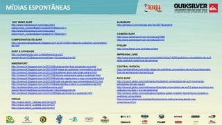MÍDIAS  ESPONTÂNEAS
 HOT WAVE SURF                                                                                ALMASURF
 http://www.hotwavesurf.com/index.php?                                                        http://almasurf.com/noticias.php?id=2877&canal=9
 option=com_content&task=view&id=518&Itemid=1
 http://www.hotwavesurf.com/index.php?
 option=com_content&task=view&id=517&Itemid=1                                                 CAMERA SURF
                                                                                              http://www.camerasurf.com.br/noticia/21094
 CAMPEONATOS DE SURF                                                                          http://www.camerasurf.com.br/noticia/21110
 http://campeonatosdesurfe.blogspot.com.br/2012/08/2-etapa-do-quiksilver-universitario-
 de.html                                                                                      FPSURF
                                                                                              http://www.fpsurf.com.br/index-pt.html
 SURF E ATIVIDADE
 http://surfeatividade.com.br/detalhanoticia.php?                                             IMPRENSA LIVRE
 sessid=&cod=3226&parceirosnoticias=1&codcategoria=24                                         http://www.imprensalivre.com.br/novosite/noticia/14293/quiksilver-universitario-de-surf-
                                                                                              agita-ubatuba-neste-final-de-semana/
 INNERSPORT
 http://innersurf.blogspot.com.br/2012/06/ubatuba-faz-final-da-garota-roxy.html               CENTRAL RADICAL
 http://innersurf.blogspot.com.br/2012/08/2-etapa-do-quiksilver-universitario-de.html         http://centralradical.com.br/2o-etapa-do-quiksilver-universitario-de-surf-acontece-este-
 http://innersurf.blogspot.com.br/2012/08/quiksilver-abre-inscricoes-para-o.html              final-de-semana-em-itamambuca/
 http://innersurf.blogspot.com.br/2012/08/alunos-preparados-para-o-quiksilver.html
 http://innersurf.blogspot.com.br/2012/08/ultimas-vagas-para-o-roxy-universitaria.html        RICO SURF
 http://innersurf.blogspot.com.br/2012/08/vote-na-garota-roxy-universitaria-2012.html         http://ricosurf.globo.com/noticias/surf/quiksilver-universitario-de-surf-movimenta-
 http://innersurf.blogspot.com.br/2012/09/estudantes-curtem-o-universitario-de.html           estudantes-de-sao-paulo/
 http://surfeatividade.com.br/detalhanoticia.php?                                             http://ricosurf.globo.com/noticias/surf/paulista-universitario-de-surf-2-etapa-acontece-em-
 sessid=&cod=3226&parceirosnoticias=1&codcategoria=24                                         ubatuba-nos-dias-1-e-2-de-setembro/
 http://innersurf.blogspot.com.br/2012/09/festa-de-encerra-o-quiksilver.html                  http://ricosurf.globo.com/noticias/surf/galeria-gatas-invadem-itamambuca-durante-o-
                                                                                              quiksilver-universitario
 CRAUD                                                                                        hup://ricosurf.globo.com/noccias/feminino/carol-­‐mello-­‐e-­‐a-­‐nova-­‐garota-­‐roxy-­‐
 http://craud.net/int_radicais.php?id=2275                                                    universitaria-­‐2012/
 http://craud.net/int_sudeste.php?id=327                                                  
 http://craud.net/int_sudeste.php?id=331
 