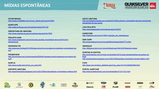 MÍDIAS  ESPONTÂNEAS

 FATOR BRASIL                                                                               AGITO UBATUBA
 http://www.revistafator.com.br/ver_noticia.php?not=215302                                  http://jornalagitoubatuba.com.br/site/2012/08/quiksilver-universitario-de-surf-movimenta-
                                                                                            estudantes-de-sao-paulo/
 SURFCUPE
 http://www.surfcupe.com.br/noticias/noticia/?id=150                                        LIGA PAULISTA
                                                                                            http://www.ligapaulista.com/noticias.aspx?id=879
 PREFEITURA DE UBATUBA
 http://www.ubatuba.sp.gov.br/noticias/view.php?id=7553                                     HARDCORE
                                                                                            http://hardcore.uol.com.br/18421-decisao_em_itamambuca
 PROJETO ZION
 http://www.projetozion.com.br/circuito-paulista-universitario-de-surf-2012-em-             DISK SURF
 itamambuca/                                                                                http://www.disksurf.com.br/novo2006/noticias/notds4777.shtml

 PARANOIA FM                                                                                360GRAUS
 http://paranoia.fm/blog/2012/09/veja-como-foi-a-2a-etapa-do-quiksilver-universitario-de-   http://360graus.terra.com.br/surf/default.asp?did=33974&action=news
 surf
                                                                                            SURFING IN SANTOS
 PROMOVIEW                                                                                  http://surfinsantos.com.br/miss-universitaria-2012-duas-representantes-de-santos-na-
 http://promoview.com.br/promosports/220440-devassa-marca-presenca-em-evento-de-            final/
 surf/                                                                                      http://surfinsantoss.blogspot.com.br/2012/09/paulista-universitario-tamae-bettero.html

 SURFJA                                                                                     FUPE
 http://www.surfja.com.br/not_uni_quik.html                                                 http://fupe.com.br/news_detalhes.asp?cng_ukey=41143122922GIML5XG

 ESPORTE UBATUBA                                                                            PORTAL SURFCAM
 http://esporteubatuba.blogspot.com.br/2012/09/surfequiksilver-universitario-mateus.html    http://www.portalsurfcam.com.br/noticias/item/1121/1121.html
 