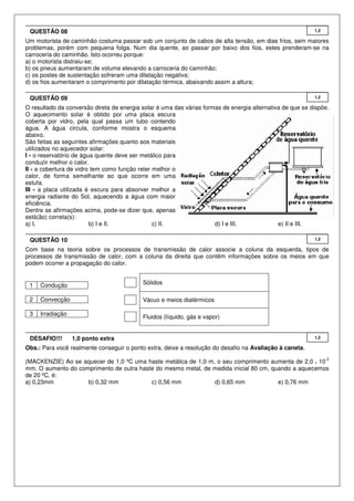 Um motorista de caminhão costuma passar sob um conjunto de cabos de alta tensão, em dias frios, sem maiores
problemas, porém com pequena folga. Num dia quente, ao passar por baixo dos fios, estes prenderam-se na
carroceria do caminhão. Isto ocorreu porque:
a) o motorista distraiu-se;
b) os pneus aumentaram de volume elevando a carroceria do caminhão;
c) os postes de sustentação sofreram uma dilatação negativa;
d) os fios aumentaram o comprimento por dilatação térmica, abaixando assim a altura;
O resultado da conversão direta de energia solar é uma das várias formas de energia alternativa de que se dispõe.
O aquecimento solar é obtido por uma placa escura
coberta por vidro, pela qual passa um tubo contendo
água. A água circula, conforme mostra o esquema
abaixo.
São feitas as seguintes afirmações quanto aos materiais
utilizados no aquecedor solar:
I - o reservatório de água quente deve ser metálico para
conduzir melhor o calor.
II - a cobertura de vidro tem como função reter melhor o
calor, de forma semelhante ao que ocorre em uma
estufa.
III - a placa utilizada é escura para absorver melhor a
energia radiante do Sol, aquecendo a água com maior
eficiência.
Dentre as afirmações acima, pode-se dizer que, apenas
está(ão) correta(s):
a) I. b) I e II. c) II. d) I e III. e) II e III.
Com base na teoria sobre os processos de transmissão de calor associe a coluna da esquerda, tipos de
processos de transmissão de calor, com a coluna da direita que contêm informações sobre os meios em que
podem ocorrer a propagação do calor.
1 Condução
2 Convecção
3 Irradiação
Sólidos
Vácuo e meios diatérmicos
Fluidos (líquido, gás e vapor)
Obs.: Para você realmente conseguir o ponto extra, deixe a resolução do desafio na Avaliação à caneta.
(MACKENZIE) Ao se aquecer de 1,0 ºC uma haste metálica de 1,0 m, o seu comprimento aumenta de 2,0 . 10
-2
mm. O aumento do comprimento de outra haste do mesmo metal, de medida inicial 80 cm, quando a aquecemos
de 20 ºC, é:
a) 0,23mm b) 0,32 mm c) 0,56 mm d) 0,65 mm e) 0,76 mm
1,2DESAFIO!!! 1,0 ponto extra
1,2QUESTÃO 10
1,2QUESTÃO 09
1,2QUESTÃO 08
 