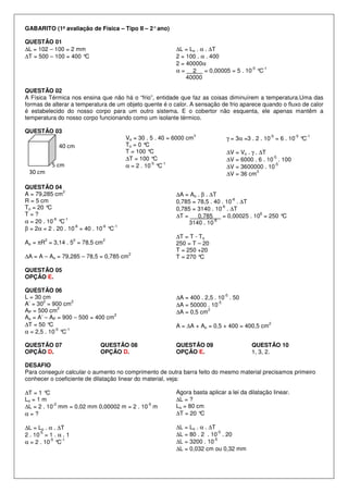 GABARITO (1ª avaliação de Física – Tipo II – 2°ano)
QUESTÃO 01
∆L = 102 – 100 = 2 mm
∆T = 500 – 100 = 400 °C
∆L = Lo . α . ∆T
2 = 100 . α . 400
2 = 40000α
α = 2 = 0,00005 = 5 . 10
-5
°C
-1
40000
QUESTÃO 02
A Física Térmica nos ensina que não há o “frio”, entidade que faz as coisas diminuírem a temperatura.Uma das
formas de alterar a temperatura de um objeto quente é o calor. A sensação de frio aparece quando o fluxo de calor
é estabelecido do nosso corpo para um outro sistema. E o cobertor não esquenta, ele apenas mantêm a
temperatura do nosso corpo funcionando como um isolante térmico.
QUESTÃO 03
Vo = 30 . 5 . 40 = 6000 cm
3
To = 0 °C
T = 100 °C
∆T = 100 °C
α = 2 . 10
-5
°C
-1
γ = 3α =3 . 2 . 10
-5
= 6 . 10
-5
°C
-1
∆V = Vo . γ . ∆T
∆V = 6000 . 6 . 10
-5
. 100
∆V = 3600000 . 10
-5
∆V = 36 cm
3
QUESTÃO 04
A = 79,285 cm
2
R = 5 cm
To = 20 °C
T = ?
α = 20 . 10
-6
°C
-1
β = 2α = 2 . 20 . 10
-6
= 40 . 10
-6
°C
-1
Ao = πR
2
= 3,14 . 5
2
= 78,5 cm
2
∆A = A – Ao = 79,285 – 78,5 = 0,785 cm
2
∆A = Ao . β . ∆T
0,785 = 78,5 . 40 . 10
-6
. ∆T
0,785 = 3140 . 10
-6
. ∆T
∆T = 0,785 = 0,00025 . 10
6
= 250 °C
3140 . 10
-6
∆T = T - To
250 = T – 20
T = 250 +20
T = 270 °C
QUESTÃO 05
OPÇÃO E.
QUESTÃO 06
L = 30 cm
A’ = 30
2
= 900 cm
2
AP = 500 cm
2
Ao = A’ – AP = 900 – 500 = 400 cm
2
∆T = 50 °C
α = 2,5 . 10
-5
°C
-1
∆A = 400 . 2,5 . 10
-5
. 50
∆A = 50000 . 10
-5
∆A = 0,5 cm
2
A = ∆A + Ao = 0,5 + 400 = 400,5 cm
2
QUESTÃO 07
OPÇÃO D.
QUESTÃO 08
OPÇÃO D.
QUESTÃO 09
OPÇÃO E.
QUESTÃO 10
1, 3, 2.
DESAFIO
Para conseguir calcular o aumento no comprimento de outra barra feito do mesmo material precisamos primeiro
conhecer o coeficiente de dilatação linear do material, veja:
∆T = 1 °C
Lo = 1 m
∆L = 2 . 10
-2
mm = 0,02 mm 0,00002 m = 2 . 10
-5
m
α = ?
∆L = Lo . α . ∆T
2 . 10
-5
= 1 . α . 1
α = 2 . 10
-5
°C
-1
Agora basta aplicar a lei da dilatação linear.
∆L = ?
Lo = 80 cm
∆T = 20 °C
∆L = Lo . α . ∆T
∆L = 80 . 2 . 10
-5
. 20
∆L = 3200 . 10
-5
∆L = 0,032 cm ou 0,32 mm
5 cm
40 cm
30 cm
 