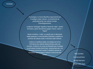 Axiologia

A axiologia é a teoria filosófica responsável por
investigar esses valores, concentrando-se
particularmente nos valores morais.
Etimologicamente,
a palavra "axiologia" significa "teoria do valor", sendo
formada a partir dos termos gregos "axios" (valor) +
"logos"
Neste contexto, o valor, ou aquilo que é valorizado
pelas pessoas, é uma escolha individual, subjetiva e
produto da cultura onde o indivíduo está inserido.
A ética e a estética estão vinculadas de forma
intrínseca aos valores desenvolvidos pelo ser
humano. A ética é um ramo da filosofia que investiga
os princípios morais (bom/mau, certo/errado etc.) na
conduta individual e social. A estética estuda os
conceitos relacionados à beleza e harmonia das
coisas.

Max Scheler,
Emmanuel Kant,
Nicolai Harmant,
Alfred Jules Ayes

 