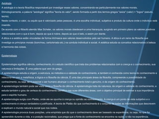 Axiologia
A axiologia é a teoria filosófica responsável por investigar esses valores, concentrando-se particularmente nos valores morais.
Etimologicamente, a palavra "axiologia" significa "teoria do valor", sendo formada a partir dos termos gregos "axios" (valor) + "logos" (estudo,
teoria).
Neste contexto, o valor, ou aquilo que é valorizado pelas pessoas, é uma escolha individual, subjetiva e produto da cultura onde o indivíduo está
inserido.
De acordo com o filósofo alemão Max Scheler, os valores morais obedecem a uma hierarquia, surgindo em primeiro plano os valores positivos
relacionados com o que é bom, depois ao que é nobre, depois ao que é belo, e assim por diante.
A ética e a estética estão vinculadas de forma intrínseca aos valores desenvolvidos pelo ser humano. A ética é um ramo da filosofia que
investiga os princípios morais (bom/mau, certo/errado etc.) na conduta individual e social. A estética estuda os conceitos relacionados à beleza
e harmonia das coisas.

Epistemologia

Epistemologia significa ciência, conhecimento, é o estudo científico que trata dos problemas relacionados com a crença e o conhecimento, sua

natureza e limitações. É uma palavra que vem do grego.
A epistemologia estuda a origem, a estrutura, os métodos e a validade do conhecimento, e também é conhecida como teoria do conhecimento e
relaciona-se com a metafísica, a lógica e a filosofia da ciência. É uma das principais áreas da filosofia, compreende a possibilidade do
conhecimento, ou seja, se é possível o ser humano alcançar o conhecimento total e genuíno, e da origem do conhecimento.
A epistemologia também pode ser vista como a filosofia da ciência. A epistemologia trata da natureza, da origem e validade do conhecimento, e
estuda também o grau de certeza do conhecimento cientifico nas suas diferentes áreas, com o objetivo principal de estimar a sua importância

para o espírito humano.
A epistemologia surgiu com Platão, onde ele se opunha à crença ou opinião ao conhecimento. A crença é um ponto de vista subjetivo e o
conhecimento é crença verdadeira e justificada. A teoria de Platão diz que conhecimento é o conjunto de todas as informações que descrevem
e explicam o mundo natural e social que nos rodeia.
A epistemologia provoca duas posições, uma empirista que diz que o conhecimento deve ser baseado na experiência, ou seja, no que for
apreendido durante a vida, e a posição racionalista, que prega que a fonte do conhecimento se encontra na razão, e não na experiência.

 
