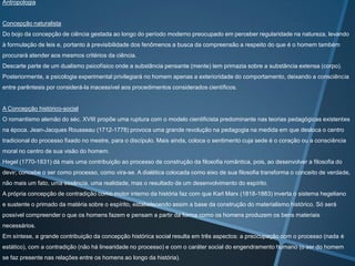 Antropologia

Concepção naturalista
Do bojo da concepção de ciência gestada ao longo do período moderno preocupado em perceber regularidade na natureza, levando
à formulação de leis e, portanto à previsibilidade dos fenômenos a busca da compreensão a respeito do que é o homem também
procurará atender aos mesmos critérios da ciência.

Descarte parte de um dualismo psicofísico onde a substância pensante (mente) tem primazia sobre a substância extensa (corpo).
Posteriormente, a psicologia experimental privilegiará no homem apenas a exterioridade do comportamento, deixando a consciência
entre parêntesis por considerá-la inacessível aos procedimentos considerados científicos.

A Concepção histórico-social
O romantismo alemão do séc. XVIII propõe uma ruptura com o modelo cientificista predominante nas teorias pedagógicas existentes
na época. Jean-Jacques Rousseau (1712-1778) provoca uma grande revolução na pedagogia na medida em que desloca o centro
tradicional do processo fixado no mestre, para o discípulo. Mais ainda, coloca o sentimento cuja sede é o coração ou a consciência
moral no centro de sua visão do homem.
Hegel (1770-1831) dá mais uma contribuição ao processo de construção da filosofia romântica, pois, ao desenvolver a filosofia do
devir; concebe o ser como processo, como vira-se. A dialética colocada como eixo de sua filosofia transforma o conceito de verdade,
não mais um fato, uma essência, uma realidade, mas o resultado de um desenvolvimento do espírito.
A própria concepção de contradição como motor interno da história faz com que Karl Marx (1818-1883) inverta o sistema hegeliano
e sustente o primado da matéria sobre o espírito, estabelecendo assim a base da construção do materialismo histórico. Só será
possível compreender o que os homens fazem e pensam a partir da forma como os homens produzem os bens materiais
necessários.
Em síntese, a grande contribuição da concepção histórica social resulta em três aspectos: a preocupação com o processo (nada é

estático), com a contradição (não há linearidade no processo) e com o caráter social do engendramento humano (o ser do homem
se faz presente nas relações entre os homens ao longo da história).

 