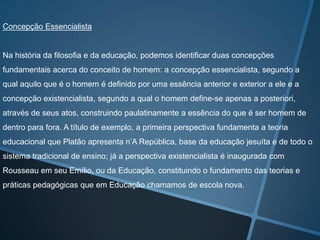 Concepção Essencialista

Na história da filosofia e da educação, podemos identificar duas concepções
fundamentais acerca do conceito de homem: a concepção essencialista, segundo a
qual aquilo que é o homem é definido por uma essência anterior e exterior a ele e a
concepção existencialista, segundo a qual o homem define-se apenas a posteriori,
através de seus atos, construindo paulatinamente a essência do que é ser homem de
dentro para fora. A título de exemplo, a primeira perspectiva fundamenta a teoria
educacional que Platão apresenta n’A República, base da educação jesuíta e de todo o
sistema tradicional de ensino; já a perspectiva existencialista é inaugurada com
Rousseau em seu Emílio, ou da Educação, constituindo o fundamento das teorias e
práticas pedagógicas que em Educação chamamos de escola nova.

 