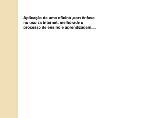 Aplicação de uma oficina ,com ênfase 
no uso da internet, melhorado o 
processo de ensino e aprendizagem.... 
 