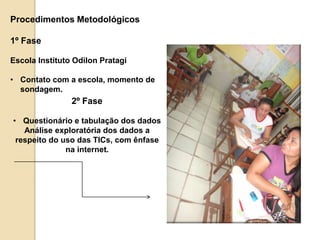 Procedimentos Metodológicos 
2º Fase 
• Questionário e tabulação dos dados 
Análise exploratória dos dados a 
respeito do uso das TICs, com ênfase 
na internet. 
1º Fase 
Escola Instituto Odilon Pratagi 
• Contato com a escola, momento de 
sondagem. 
 