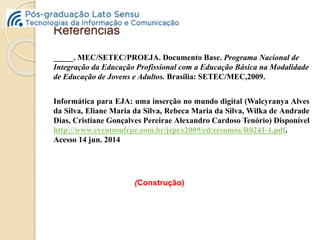Referências 
_____. MEC/SETEC/PROEJA. Documento Base. Programa Nacional de 
Integração da Educação Profissional com a Educação Básica na Modalidade 
de Educação de Jovens e Adultos. Brasília: SETEC/MEC,2009. 
Informática para EJA: uma inserção no mundo digital (Walcyranya Alves 
da Silva, Eliane Maria da Silva, Rebeca Maria da Silva, Wilka de Andrade 
Dias, Cristiane Gonçalves Pereirae Alexandro Cardoso Tenório) Disponível 
http://www.eventosufrpe.com.br/jepex2009/cd/resumos/R0241-1.pdf. 
Acesso 14 jun. 2014 
(Construção) 
 