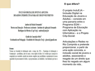 O que difere? 
O projeto IncluEJA – 
Inclusão Digital na 
Educação de Jovens e 
Adultos – consiste em 
uma parceria entre o 
Programa EDAI – 
Programa de Educação 
com Aplicação na 
Informática – e o Projeto 
CAp-Social: 
Articulações e Redes no 
Rio Comprido e pretende 
proporcionar, a partir de 
uma ação concreta, a 
inclusão social de jovens e 
adultos, associando o 
resgate de um direito que 
lhes foi negado em algum 
momento da vida.. 
 
