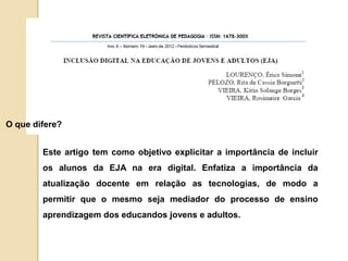 O que difere? 
Este artigo tem como objetivo explicitar a importância de incluir 
os alunos da EJA na era digital. Enfatiza a importância da 
atualização docente em relação as tecnologias, de modo a 
permitir que o mesmo seja mediador do processo de ensino 
aprendizagem dos educandos jovens e adultos. 
 