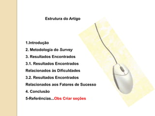 Estrutura do Artigo 
1.Introdução 
2. Metodologia do Survey 
3. Resultados Encontrados 
3.1. Resultados Encontrados 
Relacionados às Dificuldades 
3.2. Resultados Encontrados 
Relacionados aos Fatores de Sucesso 
4. Conclusão 
5-Referências...Obs Criar seções 
 