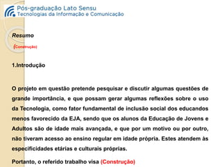 Resumo 
(Construção) 
1.Introdução 
O projeto em questão pretende pesquisar e discutir algumas questões de 
grande importância, e que possam gerar algumas reflexões sobre o uso 
da Tecnologia, como fator fundamental de inclusão social dos educandos 
menos favorecido da EJA, sendo que os alunos da Educação de Jovens e 
Adultos são de idade mais avançada, e que por um motivo ou por outro, 
não tiveram acesso ao ensino regular em idade própria. Estes atendem às 
especificidades etárias e culturais próprias. 
Portanto, o referido trabalho visa (Construção) 
 