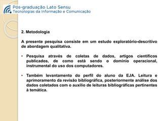 2. Metodologia 
A presente pesquisa consiste em um estudo exploratório-descritivo 
de abordagem qualitativa. 
• Pesquisa através de coletas de dados, artigos científicos 
publicados, de como está sendo o domínio operacional, 
instrumental do uso dos computadores. 
• Também levantamento do perfil do aluno da EJA. Leitura e 
aprimoramento da revisão bibliográfica, posteriormente análise dos 
dados coletados com o auxílio de leituras bibliográficas pertinentes 
à temática. 
 