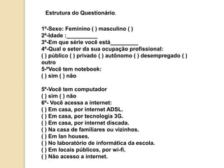 Estrutura do Questionário. 
1º-Sexo: Feminino ( ) masculino ( ) 
2º-Idade :__________ 
3º-Em que série você está_________ 
4º-Qual o setor da sua ocupação profissional: 
( ) público ( ) privado ( ) autônomo ( ) desempregado ( ) 
outro 
5-ºVocê tem notebook: 
( ) sim ( ) não 
5º-Você tem computador 
( ) sim ( ) não 
6º- Você acessa a internet: 
( ) Em casa, por internet ADSL. 
( ) Em casa, por tecnologia 3G. 
( ) Em casa, por internet discada. 
( ) Na casa de familiares ou vizinhos. 
( ) Em lan houses. 
( ) No laboratório de informática da escola. 
( ) Em locais públicos, por wi-fi. 
( ) Não acesso a internet. 
 