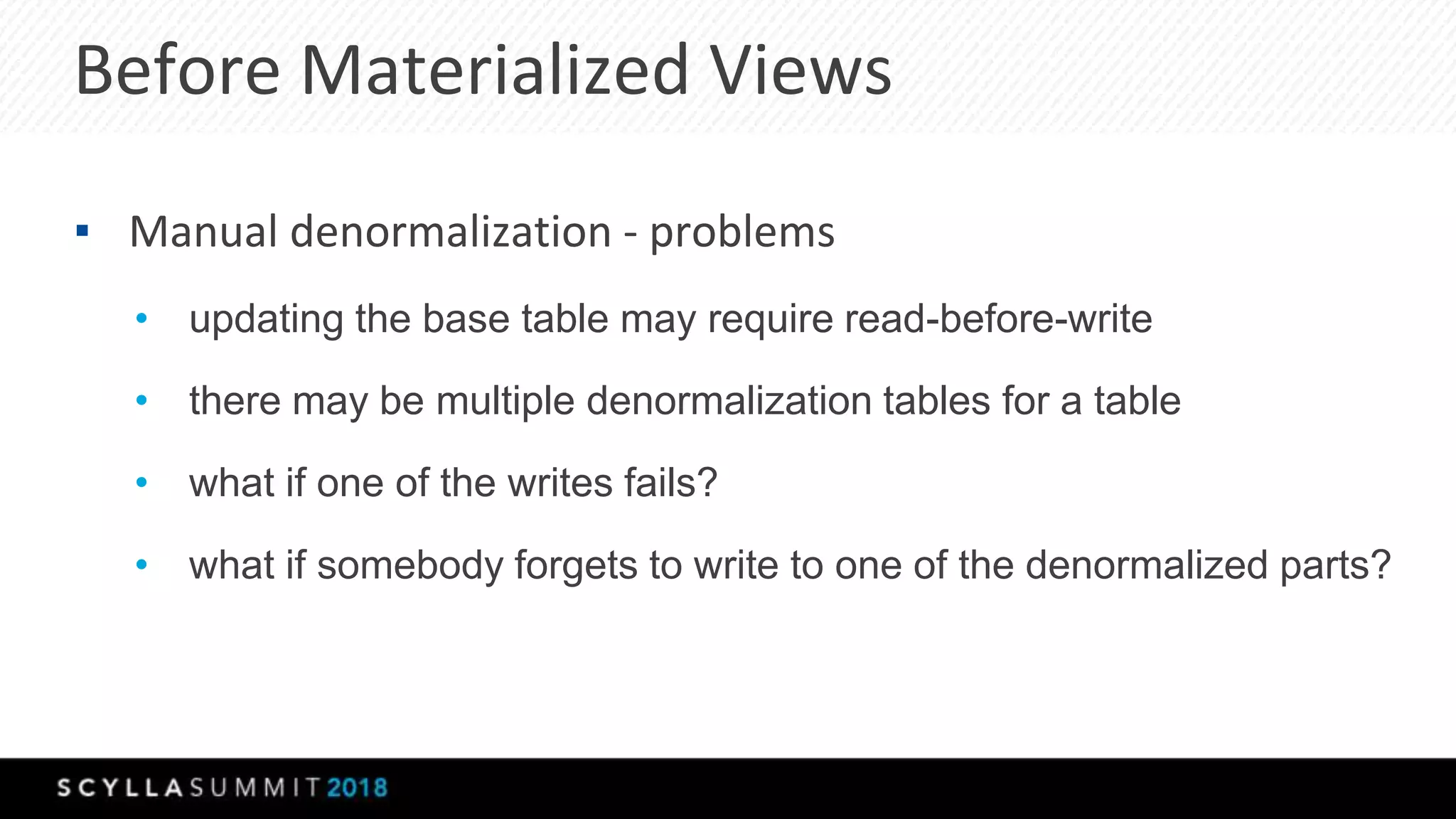 Before Materialized Views
▪ Manual denormalization - problems
• updating the base table may require read-before-write
• there may be multiple denormalization tables for a table
• what if one of the writes fails?
• what if somebody forgets to write to one of the denormalized parts?
 