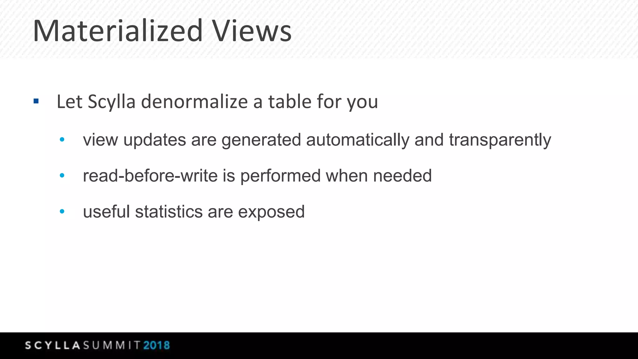 Materialized Views
▪ Let Scylla denormalize a table for you
• view updates are generated automatically and transparently
• read-before-write is performed when needed
• useful statistics are exposed
 
