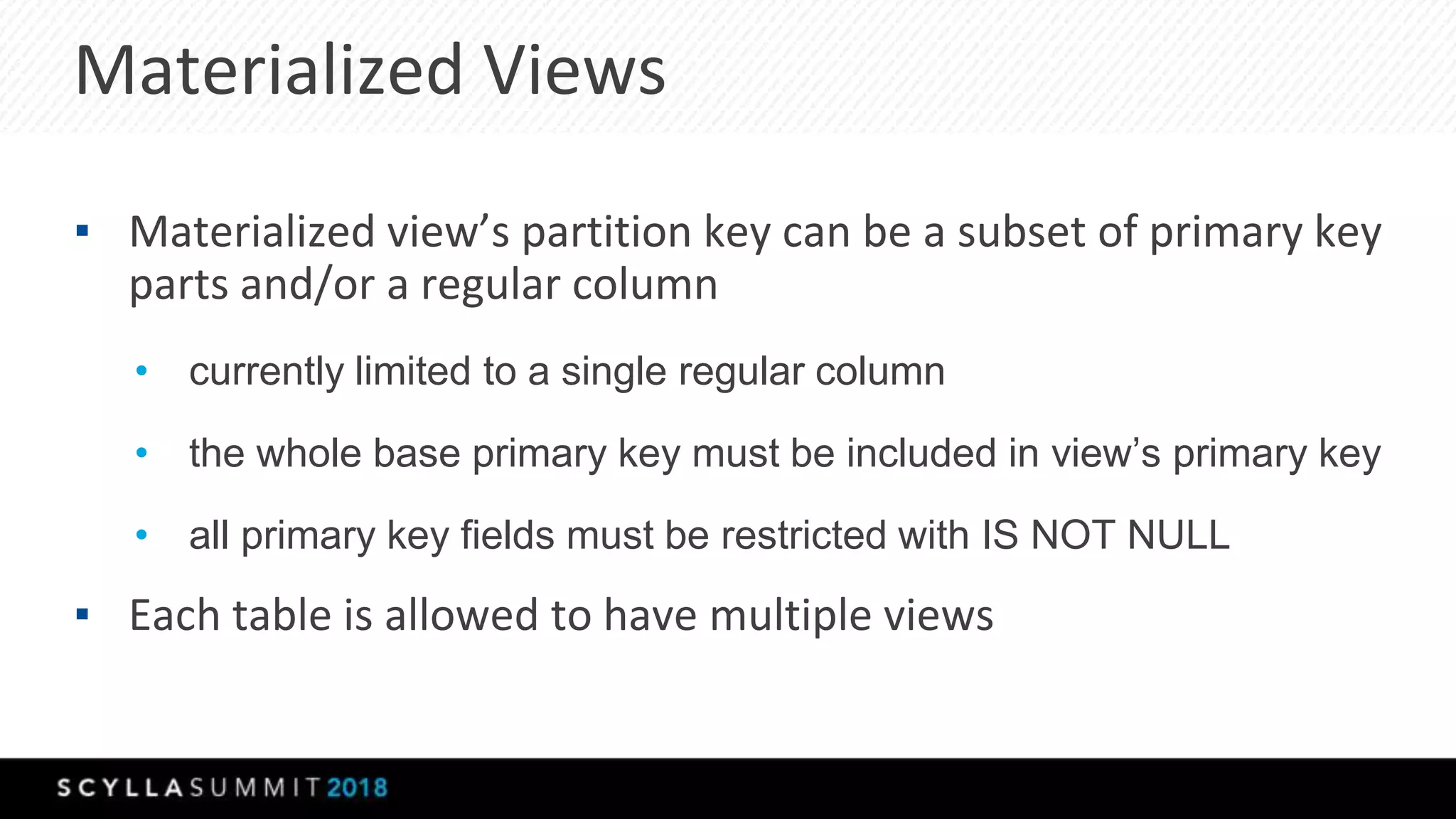 Materialized Views
▪ Materialized view’s partition key can be a subset of primary key
parts and/or a regular column
• currently limited to a single regular column
• the whole base primary key must be included in view’s primary key
• all primary key fields must be restricted with IS NOT NULL
▪ Each table is allowed to have multiple views
 