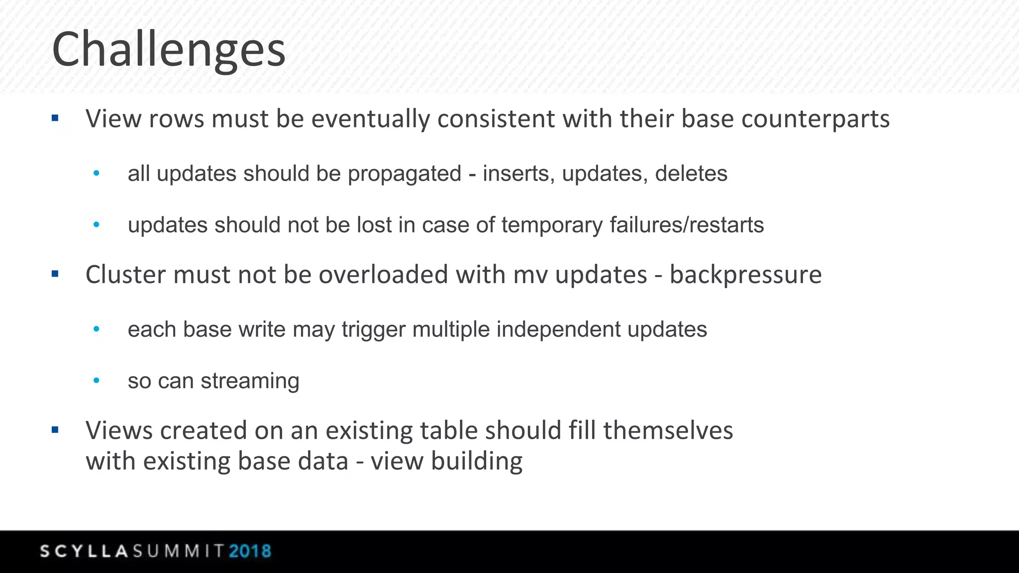 Challenges
▪ View rows must be eventually consistent with their base counterparts
• all updates should be propagated - inserts, updates, deletes
• updates should not be lost in case of temporary failures/restarts
▪ Cluster must not be overloaded with mv updates - backpressure
• each base write may trigger multiple independent updates
• so can streaming
▪ Views created on an existing table should fill themselves
with existing base data - view building
 