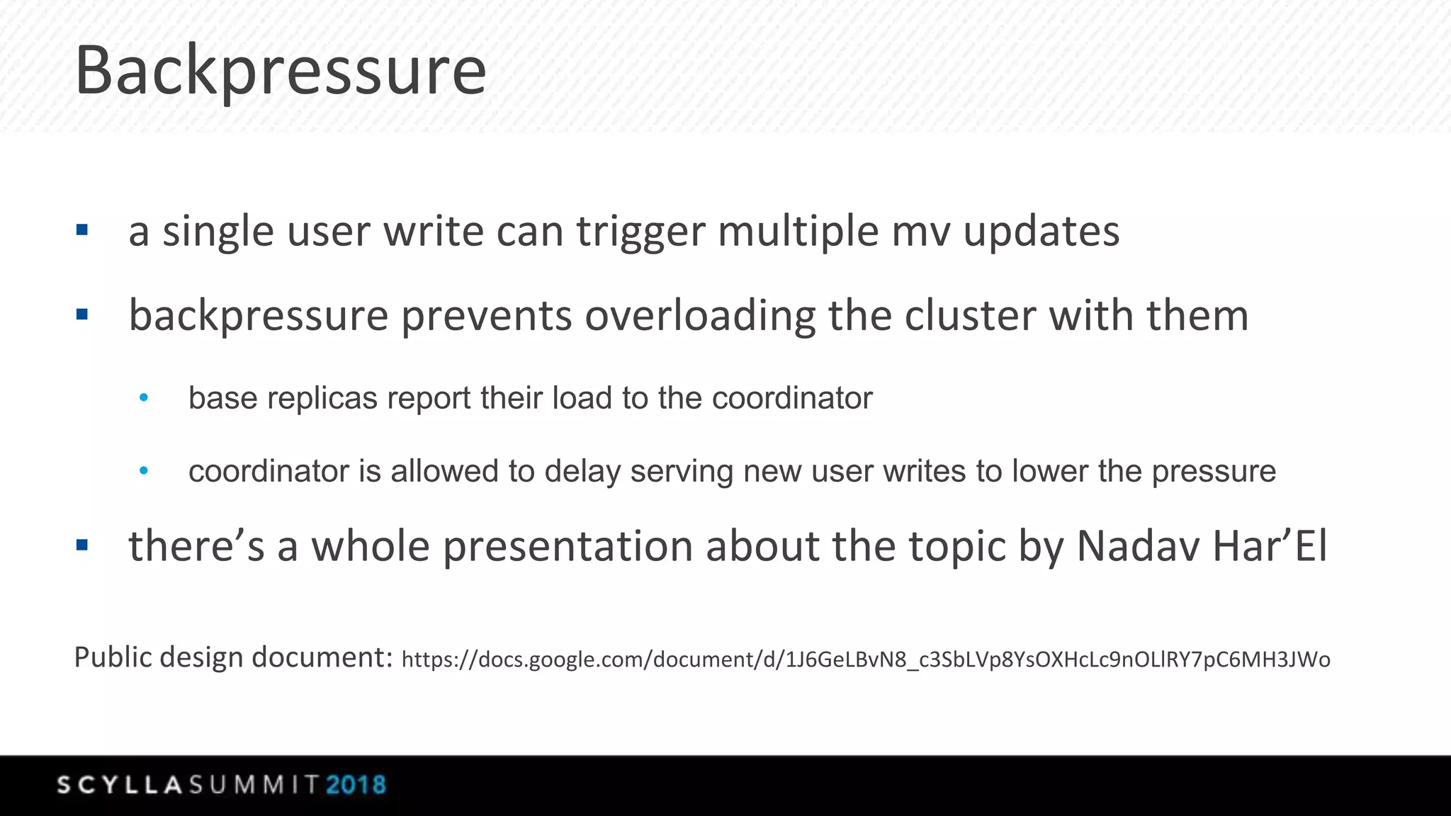Backpressure
▪ a single user write can trigger multiple mv updates
▪ backpressure prevents overloading the cluster with them
• base replicas report their load to the coordinator
• coordinator is allowed to delay serving new user writes to lower the pressure
▪ there’s a whole presentation about the topic by Nadav Har’El
Public design document: https://docs.google.com/document/d/1J6GeLBvN8_c3SbLVp8YsOXHcLc9nOLlRY7pC6MH3JWo
 