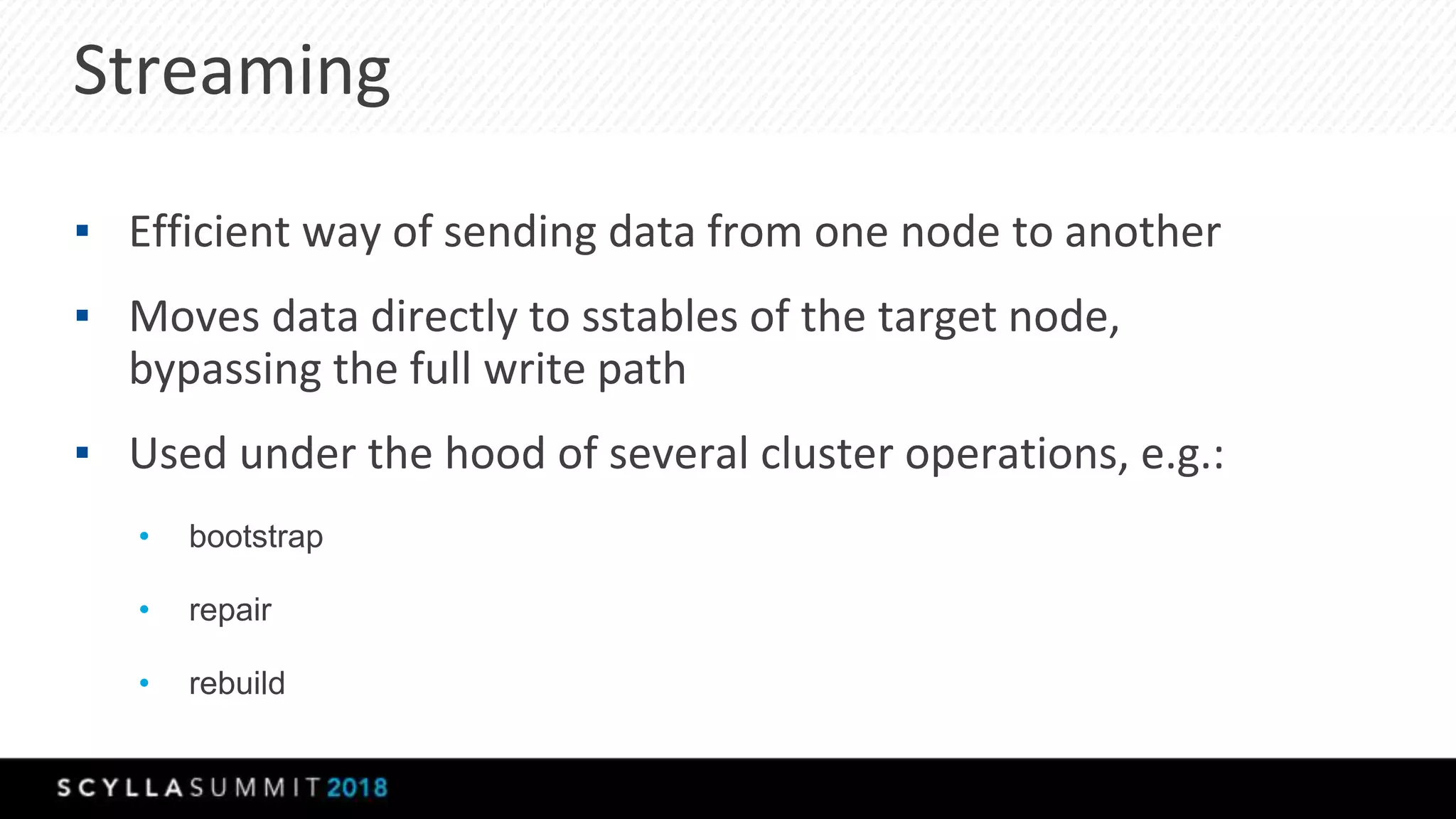 Streaming
▪ Efficient way of sending data from one node to another
▪ Moves data directly to sstables of the target node,
bypassing the full write path
▪ Used under the hood of several cluster operations, e.g.:
• bootstrap
• repair
• rebuild
 