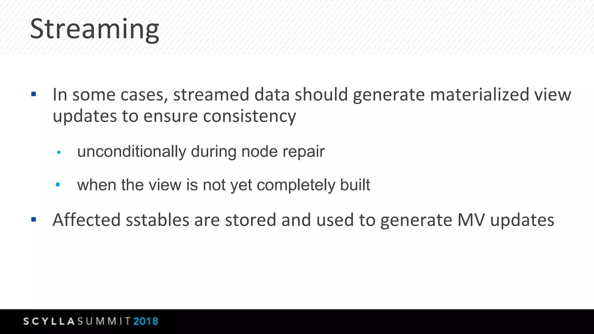 ▪ In some cases, streamed data should generate materialized view
updates to ensure consistency
• unconditionally during node repair
• when the view is not yet completely built
▪ Affected sstables are stored and used to generate MV updates
Streaming
 