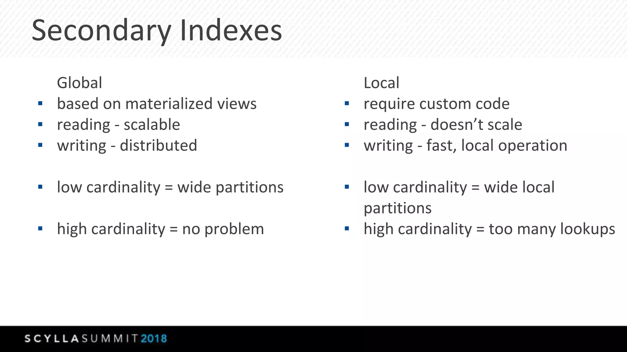 Secondary Indexes
Global
▪ based on materialized views
▪ reading - scalable
▪ writing - distributed
▪ low cardinality = wide partitions
▪ high cardinality = no problem
Local
▪ require custom code
▪ reading - doesn’t scale
▪ writing - fast, local operation
▪ low cardinality = wide local
partitions
▪ high cardinality = too many lookups
 