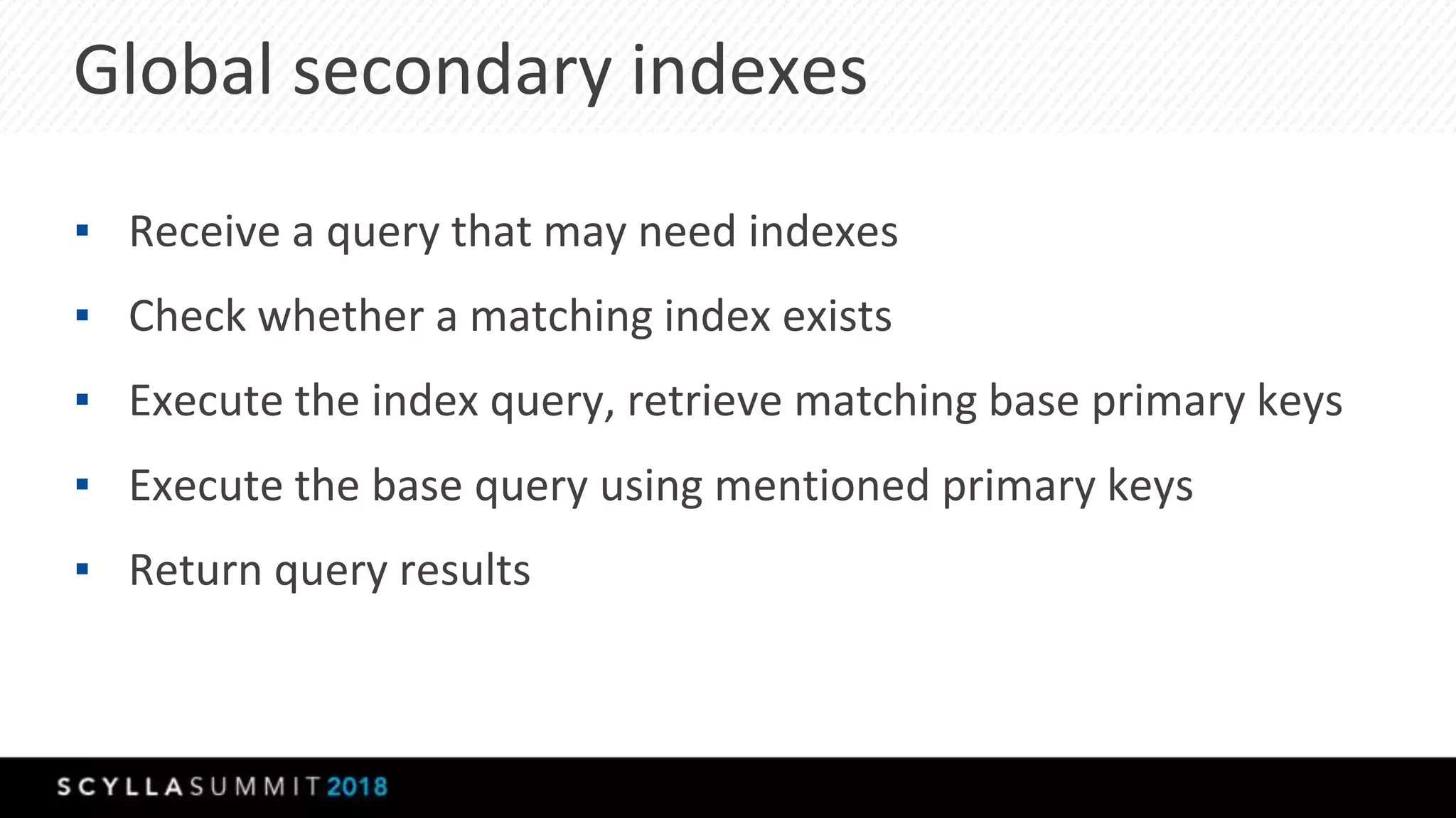 Global secondary indexes
▪ Receive a query that may need indexes
▪ Check whether a matching index exists
▪ Execute the index query, retrieve matching base primary keys
▪ Execute the base query using mentioned primary keys
▪ Return query results
 