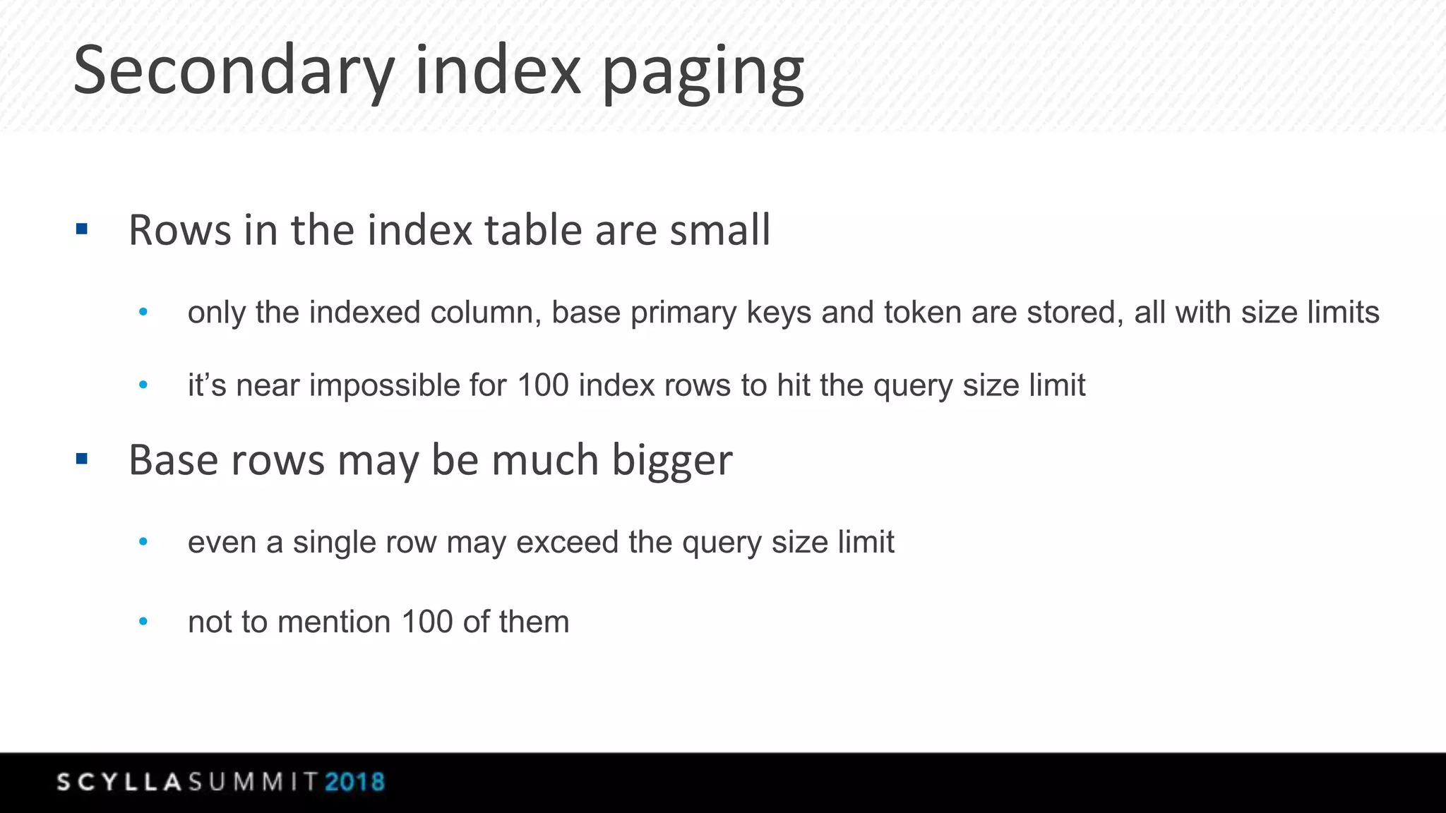 Secondary index paging
▪ Rows in the index table are small
• only the indexed column, base primary keys and token are stored, all with size limits
• it’s near impossible for 100 index rows to hit the query size limit
▪ Base rows may be much bigger
• even a single row may exceed the query size limit
• not to mention 100 of them
 