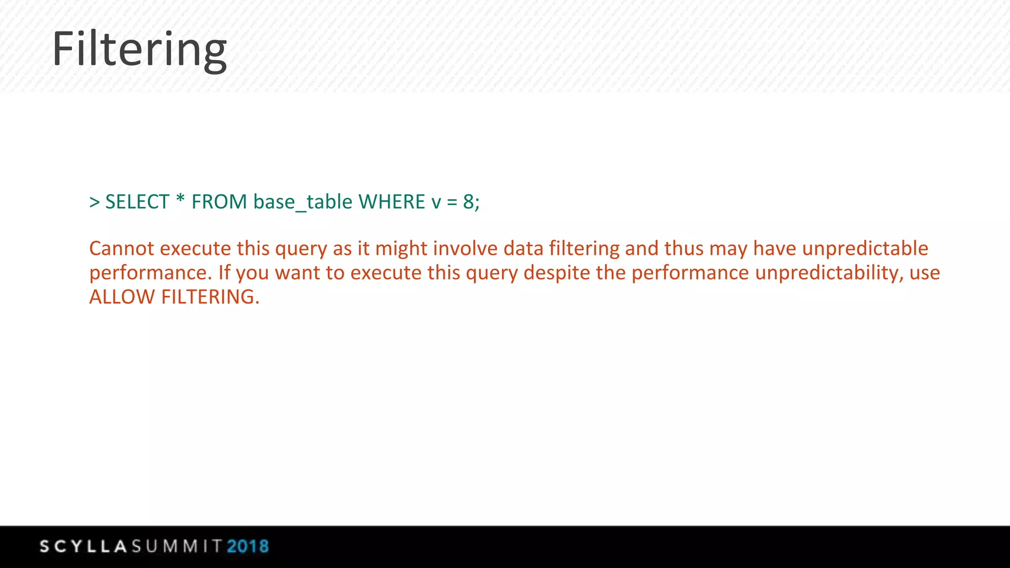 Filtering
> SELECT * FROM base_table WHERE v = 8;
Cannot execute this query as it might involve data filtering and thus may have unpredictable
performance. If you want to execute this query despite the performance unpredictability, use
ALLOW FILTERING.
 