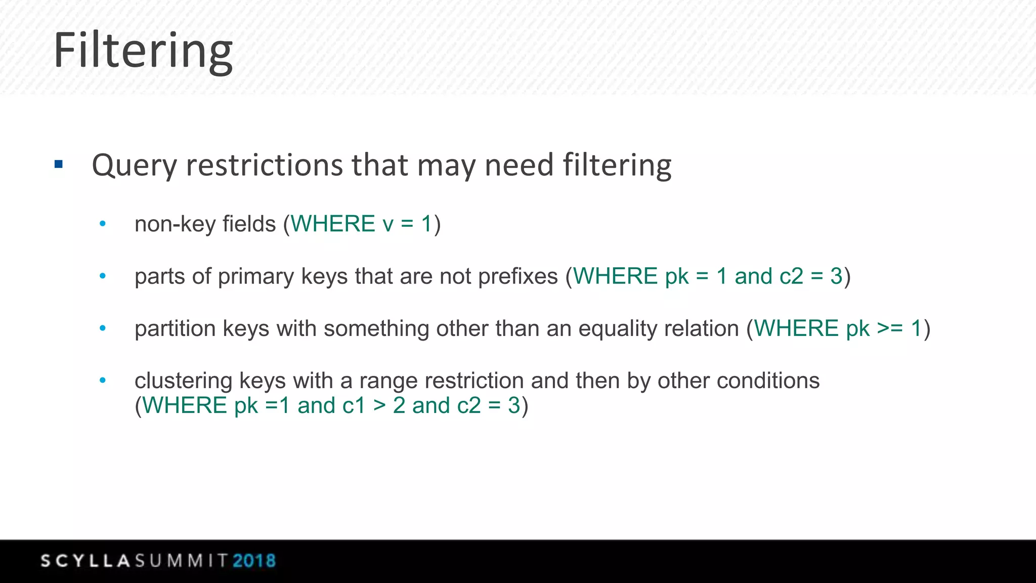 Filtering
▪ Query restrictions that may need filtering
• non-key fields (WHERE v = 1)
• parts of primary keys that are not prefixes (WHERE pk = 1 and c2 = 3)
• partition keys with something other than an equality relation (WHERE pk >= 1)
• clustering keys with a range restriction and then by other conditions
(WHERE pk =1 and c1 > 2 and c2 = 3)
 