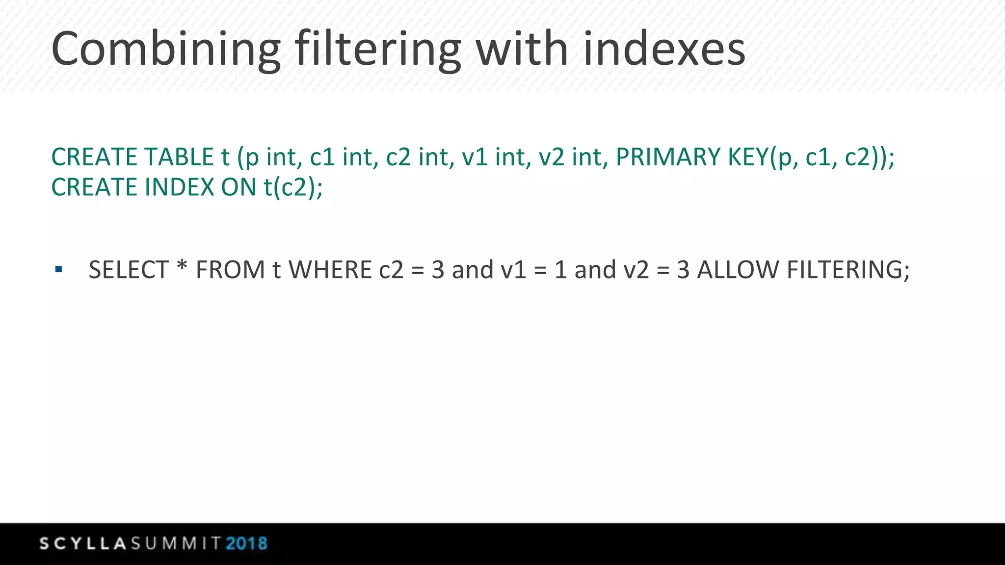 Combining filtering with indexes
CREATE TABLE t (p int, c1 int, c2 int, v1 int, v2 int, PRIMARY KEY(p, c1, c2));
CREATE INDEX ON t(c2);
▪ SELECT * FROM t WHERE c2 = 3 and v1 = 1 and v2 = 3 ALLOW FILTERING;
 