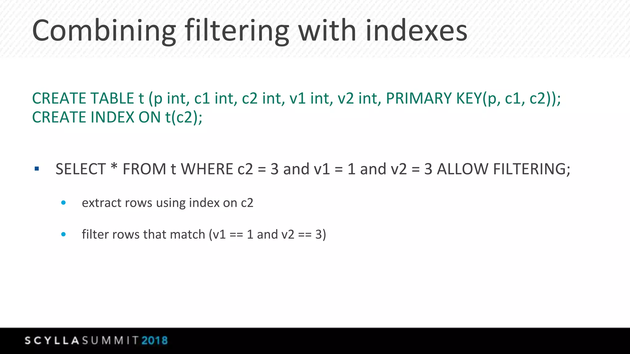 Combining filtering with indexes
CREATE TABLE t (p int, c1 int, c2 int, v1 int, v2 int, PRIMARY KEY(p, c1, c2));
CREATE INDEX ON t(c2);
▪ SELECT * FROM t WHERE c2 = 3 and v1 = 1 and v2 = 3 ALLOW FILTERING;
• extract rows using index on c2
• filter rows that match (v1 == 1 and v2 == 3)
 