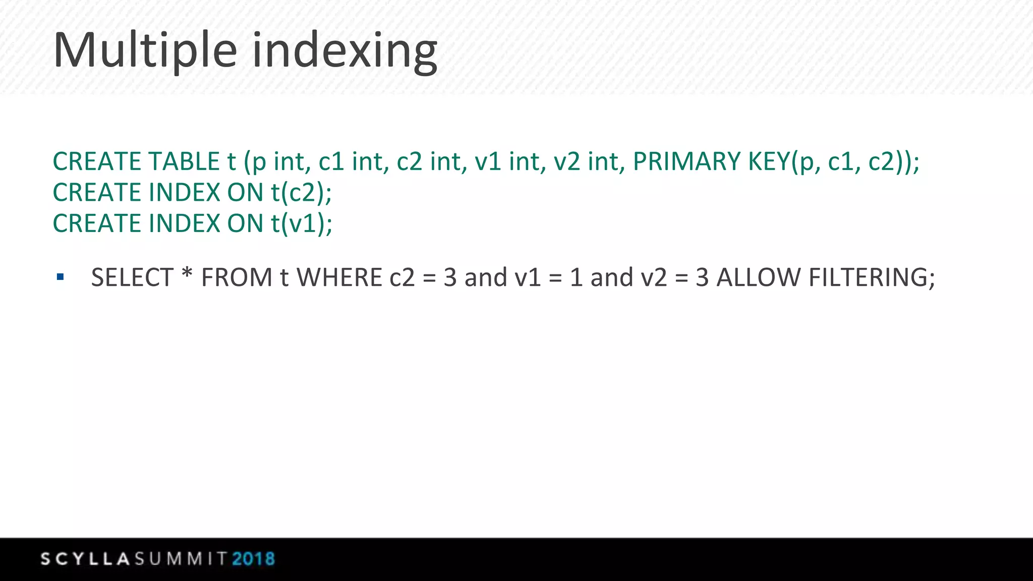Multiple indexing
CREATE TABLE t (p int, c1 int, c2 int, v1 int, v2 int, PRIMARY KEY(p, c1, c2));
CREATE INDEX ON t(c2);
CREATE INDEX ON t(v1);
▪ SELECT * FROM t WHERE c2 = 3 and v1 = 1 and v2 = 3 ALLOW FILTERING;
 