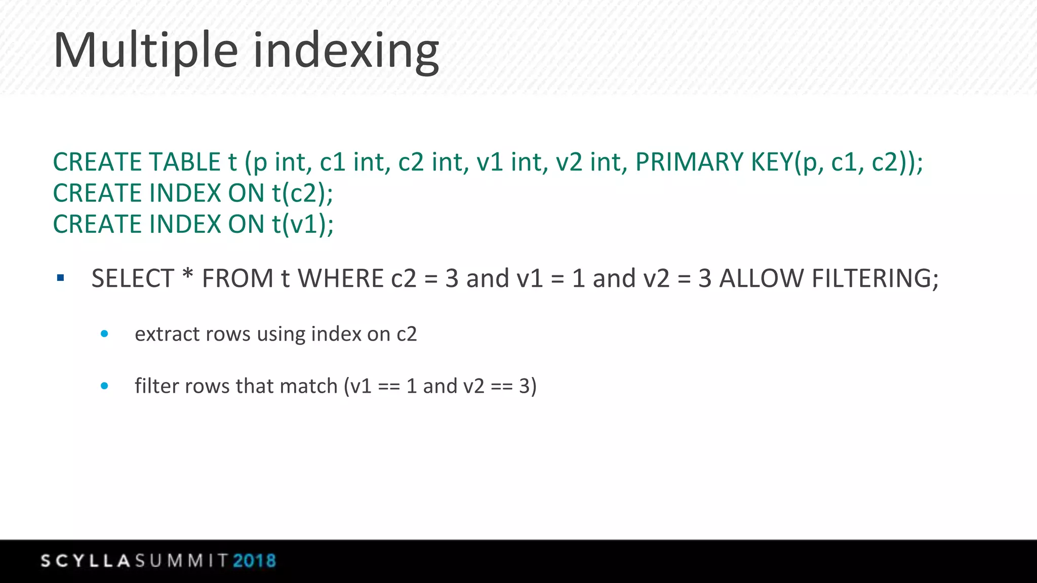 Multiple indexing
CREATE TABLE t (p int, c1 int, c2 int, v1 int, v2 int, PRIMARY KEY(p, c1, c2));
CREATE INDEX ON t(c2);
CREATE INDEX ON t(v1);
▪ SELECT * FROM t WHERE c2 = 3 and v1 = 1 and v2 = 3 ALLOW FILTERING;
• extract rows using index on c2
• filter rows that match (v1 == 1 and v2 == 3)
 