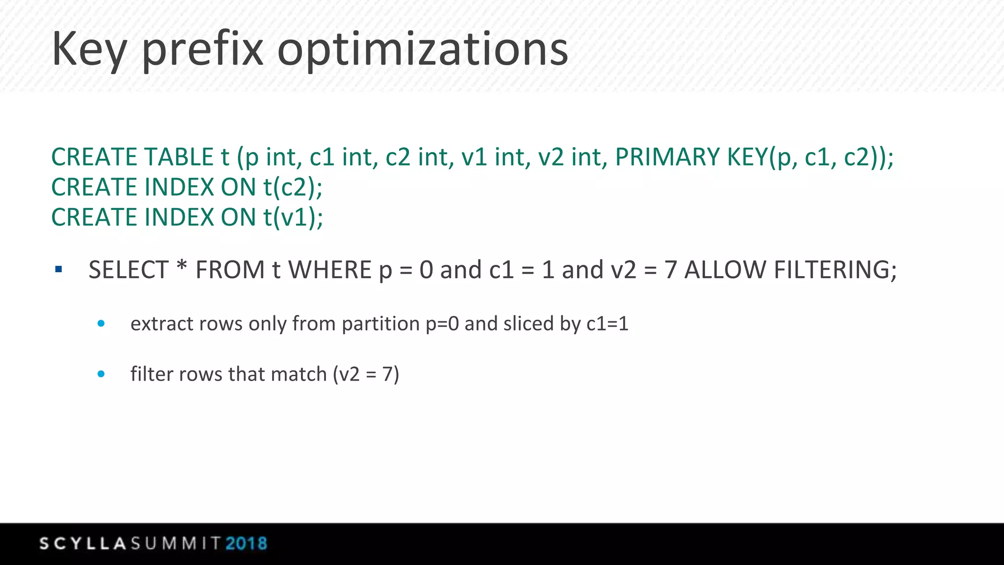 Key prefix optimizations
CREATE TABLE t (p int, c1 int, c2 int, v1 int, v2 int, PRIMARY KEY(p, c1, c2));
CREATE INDEX ON t(c2);
CREATE INDEX ON t(v1);
▪ SELECT * FROM t WHERE p = 0 and c1 = 1 and v2 = 7 ALLOW FILTERING;
• extract rows only from partition p=0 and sliced by c1=1
• filter rows that match (v2 = 7)
 