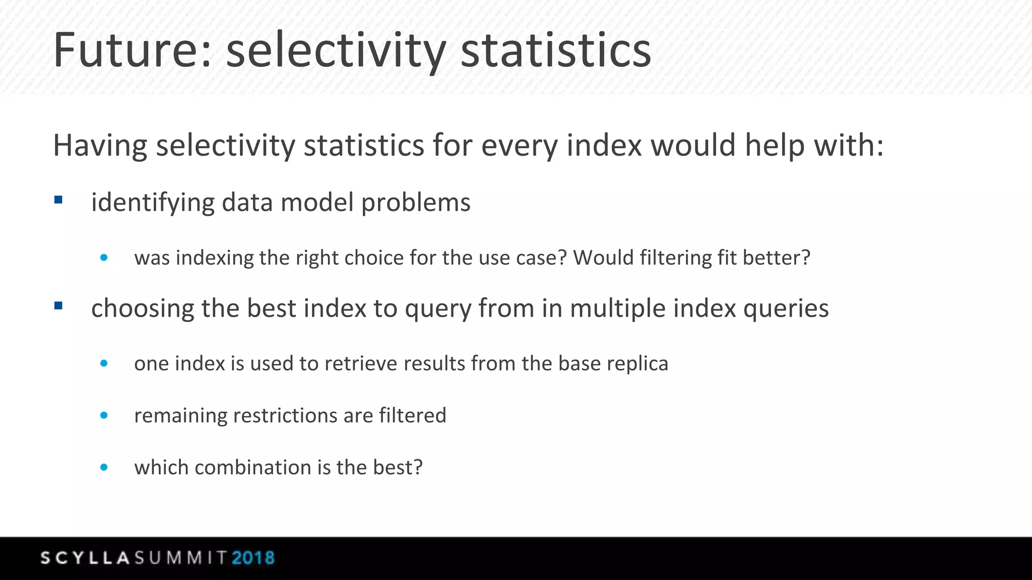 Future: selectivity statistics
Having selectivity statistics for every index would help with:
▪ identifying data model problems
• was indexing the right choice for the use case? Would filtering fit better?
▪ choosing the best index to query from in multiple index queries
• one index is used to retrieve results from the base replica
• remaining restrictions are filtered
• which combination is the best?
 