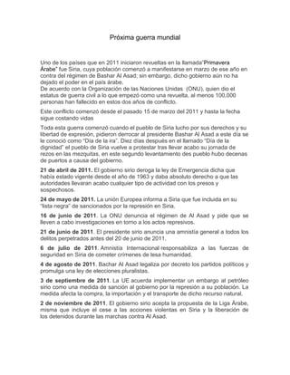 Próxima guerra mundial

Uno de los países que en 2011 iniciaron revueltas en la llamada”Primavera
Árabe” fue Siria, cuya población comenzó a manifestarse en marzo de ese año en
contra del régimen de Bashar Al Asad; sin embargo, dicho gobierno aún no ha
dejado el poder en el país árabe.
De acuerdo con la Organización de las Naciones Unidas (ONU), quien dio el
estatus de guerra civil a lo que empezó como una revuelta, al menos 100,000
personas han fallecido en estos dos años de conflicto.
Este conflicto comenzó desde el pasado 15 de marzo del 2011 y hasta la fecha
sigue costando vidas
Toda esta guerra comenzó cuando el pueblo de Siria lucho por sus derechos y su
libertad de expresión, pidieron derrocar al presidente Bashar Al Asad a este día se
le conoció como “Día de la ira”. Diez días después en el llamado “Día de la
dignidad” el pueblo de Siria vuelve a protestar tras llevar acabo su jornada de
rezos en las mezquitas, en este segundo levantamiento des pueblo hubo decenas
de puertos a causa del gobierno.
21 de abril de 2011. El gobierno sirio deroga la ley de Emergencia dicha que
había estado vigente desde el año de 1963 y daba absoluto derecho a que las
autoridades llevaran acabo cualquier tipo de actividad con los presos y
sospechosos.
24 de mayo de 2011. La unión Europea informa a Siria que fue incluida en su
“lista negra” de sancionados por la represión en Siria.
16 de junio de 2011. La ONU denuncia el régimen de Al Asad y pide que se
lleven a cabo investigaciones en torno a los actos represivos.
21 de junio de 2011. El presidente sirio anuncia una amnistía general a todos los
delitos perpetrados antes del 20 de junio de 2011.
6 de julio de 2011. Amnistía Internacional responsabiliza a las fuerzas de
seguridad en Siria de cometer crímenes de lesa humanidad.
4 de agosto de 2011. Bachar Al Asad legaliza por decreto los partidos políticos y
promulga una ley de elecciones pluralistas.
3 de septiembre de 2011. La UE acuerda implementar un embargo al petróleo
sirio como una medida de sanción al gobierno por la represión a su población. La
medida afecta la compra, la importación y el transporte de dicho recurso natural.
2 de noviembre de 2011. El gobierno sirio acepta la propuesta de la Liga Árabe,
misma que incluye el cese a las acciones violentas en Siria y la liberación de
los detenidos durante las marchas contra Al Asad.

 