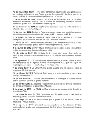 12 de noviembre de 2011. Tras dar a conocer un acuerdo con Siria para el cese
de medidas violentas, la Liga Árabe anuncia la suspensión de dicho país en la
organización y le impone sanciones políticas y económicas.
1 de diciembre de 2011. La ONU, por medio de la comisionada de derechos
humanos, Navi Pillay, eleva a 4,000 el número de afectados y declara el conflicto
como una guerra civil. Las manifestaciones siguen.
23 de diciembre de 2011. La capital Siria, Damasco, sufre un doble atentado en
el centro de seguridad del régimen.
15 de enero de 2012. Bashar Al Asad anuncia, de nuevo, una amnistía a quienes
cometieron algún tipo de delito entre marzo de 2011 y enero de 2012.
3 de febrero de 2012. La ciudad de Homs, Siria, sufre un bombardeo por parte
del ejército gubernamental, mismo que deja cientos de muertos.
23 marzo de 2012. La ONU incluye a Asma Al Asad, primera dama siria, a su lista
negra, debido al apoyo que ha demostrado al régimen de su esposo.
5 de junio de 2012. China y Rusia anuncian su oposición a una intervención
militar extranjera para derrocar el régimen sirio.
13 de julio de 2012. Un poblado de la ciudad de Hama, Siria, sufre un
bombardeo, el cual es considerado como el peor desde que estalló la rebelión
siria.
2 de agosto de 2012. El presidente de Estados Unidos, Barack Obama, autoriza
la participación de la Agencia Central de Inteligencia (CIA, por sus siglas en
inglés) para que colabore con las tropas rebeldes sirias.
1 de enero de 2013. La ONU informa que la revuelta siria ha cobrado, hasta el
momento, 60,000 muertos.
10 de febrero de 2013. Bashar Al Asad anuncia la apertura de su gobierno a un
diálogo con la oposición.
20 de marzo de 2013. Estados Unidos comienza a investigar el posible uso de
armas químicas durante la guerra civil siria.
25 de abril de 2013. El gobierno estadounidense anuncia por primera vez el uso
de armas químicas por el gobierno de Al Asad.
6 de mayo de 2013. La OTAN certifica el uso de armas químicas durante la
rebelión en Siria.
13 de mayo de 2013. La ONU calcula que van 93,000 muertos por el conflicto
entre el gobierno sirio y las fuerzas opositoras.
25 de mayo de 2013. La ONU afirma que la guerra civil ha dejado hasta el
momento 100,000 muertos.
18 de agosto de 2013. Siria recibe a investigadores de las Naciones Unidas,
quienes llevan a cabo una inspección para clarificar el uso de armas químicas en
ese país.

 