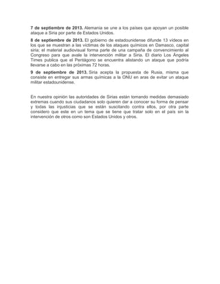 7 de septiembre de 2013. Alemania se une a los países que apoyan un posible
ataque a Siria por parte de Estados Unidos.
8 de septiembre de 2013. El gobierno de estadounidense difunde 13 vídeos en
los que se muestran a las víctimas de los ataques químicos en Damasco, capital
siria; el material audiovisual forma parte de una campaña de convencimiento al
Congreso para que avale la intervención militar a Siria. El diario Los Ángeles
Times publica que el Pentágono se encuentra alistando un ataque que podría
llevarse a cabo en las próximas 72 horas.
9 de septiembre de 2013. Siria acepta la propuesta de Rusia, misma que
consiste en entregar sus armas químicas a la ONU en aras de evitar un ataque
militar estadounidense.
En nuestra opinión las autoridades de Sirias están tomando medidas demasiado
extremas cuando sus ciudadanos solo quieren dar a conocer su forma de pensar
y todas las injusticias que se están suscitando contra ellos, por otra parte
considero que este en un tema que se tiene que tratar solo en el país sin la
intervención de otros como son Estados Unidos y otros.

 